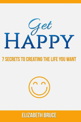 Get Happy! 7 Secrets To Creating The Life You Want
