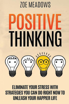 Positive Thinking: Eliminate Your Stress With Strategies You Can Do Right Now To Unleash Your Happier Life