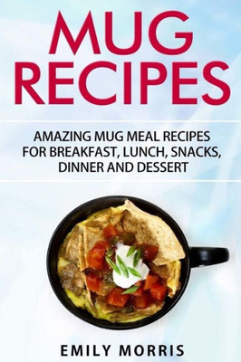 Mug Recipes: Amazing Mug Meal Recipes For Breakfast, Lunch, Snacks, Dinner And Dessert