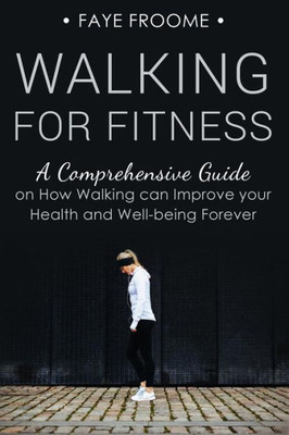 Walking For Fitness: A Comprehensive Guide On How Walking Can Improve Your Health And Well-Being Forever (Health, Fitness, And Diet Series)