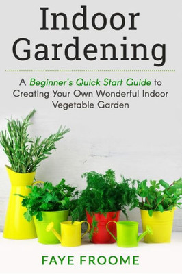 Indoor Gardening: A BeginnerS Quick Start Guide To Creating Your Own Wonderful Indoor Vegetable Garden (Gardening, Herbs, Vegetables, And Self Sufficiency Series)