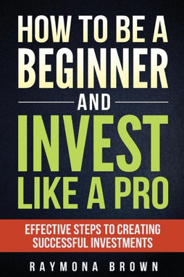 How To Be A Beginner And Invest Like Pro: Effective Steps To Creating Successful Investments