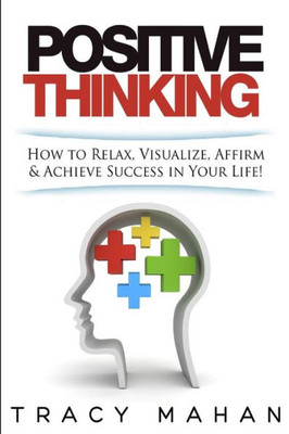 Positive Thinking: How To Relax, Visualize, Affirm & Achieve Success In Your Lif