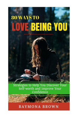 80 Ways To Love Being You: Strategies To Help You Discover Your Self-Worth And Improve Your Confidence