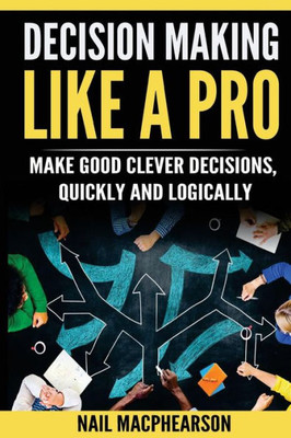 Decision Making Like A Pro: Making Good Clever Decisions Quickly And Logically