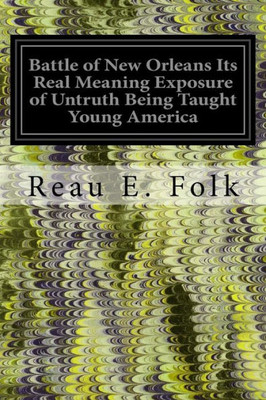 Battle Of New Orleans Its Real Meaning Exposure Of Untruth Being Taught Young America: Concerning The Second Most Important Military Event In The Life Of The Republic