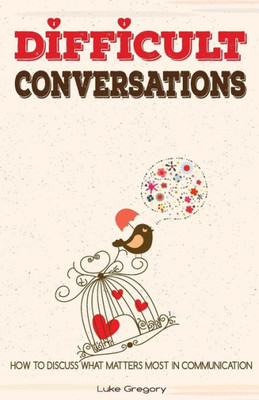 Difficult Conversations: How To Discuss What Matters Most In Communication. Coping With Difficult People And Moments In Life