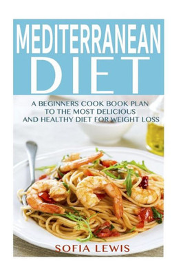 Mediterranean Diet: A Beginners Cook Book Plan To The Most Delicious And Healthy Diet For Weight Loss (Mediterranean Diet Recipes)