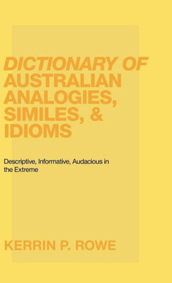 Dictionary Of Australian Analogies, Similes, & Idioms: Descriptive, Informative, Audacious In The Extreme