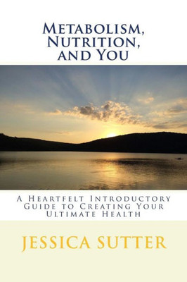 Metabolism, Nutrition, And You: A Heartfelt Introductory Guide To Creating Your Ultimate Health