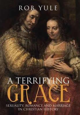 A Terrifying Grace: Sexuality, Romance And Marriage In Christian History