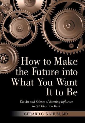 How To Make The Future Into What You Want It To Be: The Art And Science Of Exerting Influence To Get What You Want