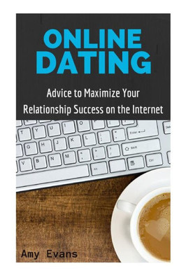 Online Dating: Advice To Maximize Your Relationship Success On The Internet (Guide To Finding Success With Online Dating)