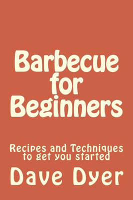 Barbecue For Beginners: Recipes And Techniques To Get You Started