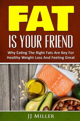 Burn Fat: Fat Is Your Friend: Why Eating The Right Fats Are Key For Healthy Weight Loss And Feeling Great