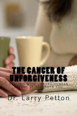 The Cancer Of Unforgiveness: Dealing With Unforgiveness Before It Destroys You