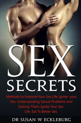 Sex Secrets: Methods To Improve Your Sex Life, Ignite Your Sex, Understanding Sexual Problems And Solving Them, Ignite Your Sex Life, Eat To Better Sex
