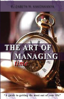The Art Of Managing Time: A Guide To Getting The Most Out Of Your Life