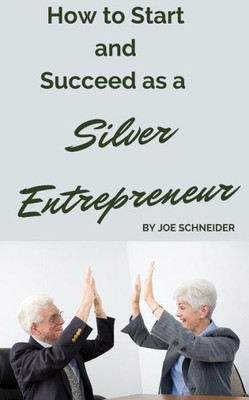 How To Start And Succeed As A Silver Entrepreneur: Why Your Silver Years Are The Best Times To Start A Business