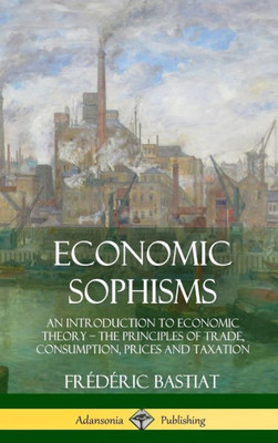 Economic Sophisms: An Introduction To Economic Theory, The Principles Of Trade, Consumption, Prices And Taxation (Hardcover)