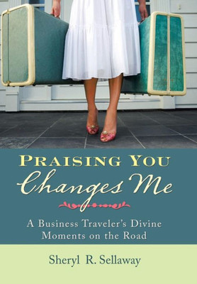 Praising You Changes Me: A Business Traveler'S Divine Moments On The Road