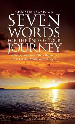 Seven Words For The End Of Your Journey: A Guide For Dying Well Based On Jesus'S Seven Words Of The Cross