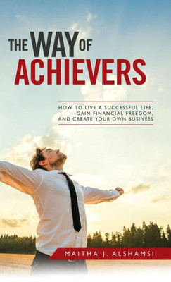 The Way Of Achievers: How To Live A Successful Life, Gain Financial Freedom, And Create Your Own Business