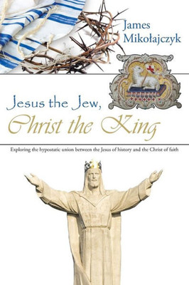 Jesus The Jew, Christ The King: Exploring The Hypostatic Union Between The Jesus Of History And The Christ Of Faith.