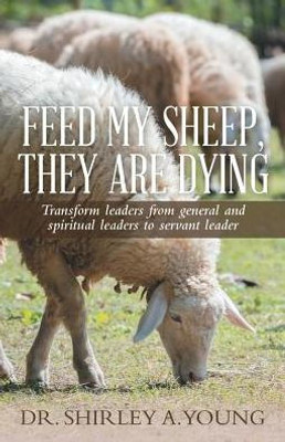 Feed My Sheep, They Are Dying: Transform Leaders From General And Spiritual Leaders To Servant Leader
