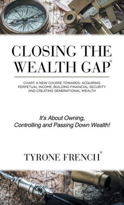 Closing The Wealth Gap: Chart A New Course Towards: Acquiring Perpetual Income, Building Financial Security And Creating Generational Wealth