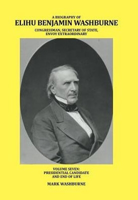 A Biography Of Elihu Benjamin Washburne Congressman, Secretary Of State, Envoy Extraordinary: Volume Seven: Presidential Candidate And End Of Life