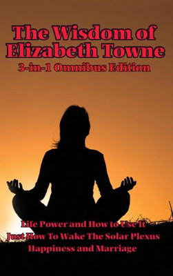 The Wisdom Of Elizabeth Towne: Life Power And How To Use It, Just How To Wake The Solar Plexus, Happiness And Marriage