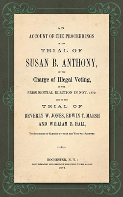 An Account Of The Proceedings On The Trial Of Susan B. Anthony, On The Charge Of Illegal Voting, At The Presidential Election In Nov., 1872, And On ... Of Election By Whon Her Vote Was Received