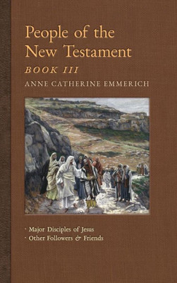 People Of The New Testament, Book Iii: Major Disciples Of Jesus & Other Followers & Friends (5) (New Light On The Visions Of Anne C. Emmerich)