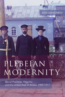 Plebeian Modernity: Social Practices, Illegality, And The Urban Poor In Russia, 1906-1916 (Rochester Studies In East And Central Europe, 19)