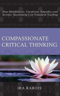 Compassionate Critical Thinking: How Mindfulness, Creativity, Empathy, And Socratic Questioning Can Transform Teaching