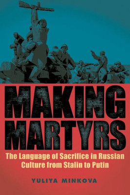 Making Martyrs: The Language Of Sacrifice In Russian Culture From Stalin To Putin (Rochester Studies In East And Central Europe, 20)