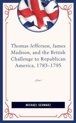 Thomas Jefferson, James Madison, And The British Challenge To Republican America, 178395