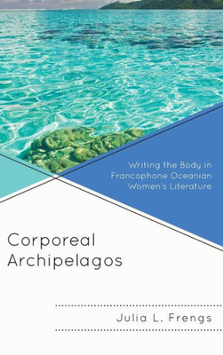 Corporeal Archipelagos: Writing The Body In Francophone Oceanian WomenS Literature (After The Empire: The Francophone World And Postcolonial France)
