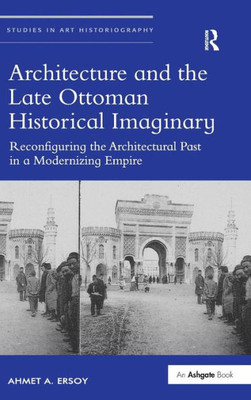Architecture And The Late Ottoman Historical Imaginary: Reconfiguring The Architectural Past In A Modernizing Empire (Studies In Art Historiography)