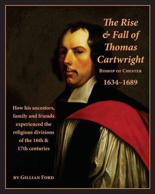 The Rise And Fall Of Thomas Cartwright Bishop Of Chester 16341689: How His Ancestors, Family And Friends Experienced The Religious Divisions Of The 16Th & 17Th Centuries