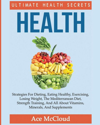 Health: Ultimate Health Secrets: Strategies For Dieting, Eating Healthy, Exercising, Losing Weight, The Mediterranean Diet, Strength Training, And All About Vitamins, Minerals, And Supplements