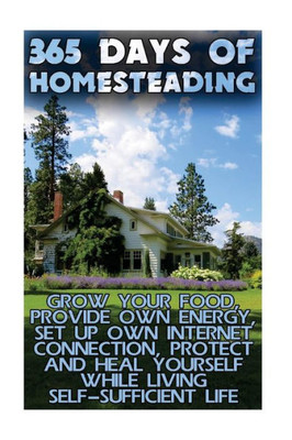 365 Days Of Homesteading: Grow Your Food, Provide Own Energy, Set Up Own Internet Connection, Protect And Heal Yourself While Living Self-Sufficient Life