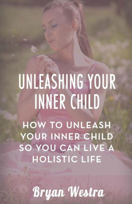 Unleashing Your Inner Child: How To Unleash Your Inner Child So You Can Live A Holistic Life
