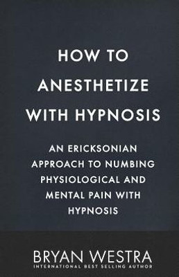How To Anesthetize With Hypnosis: An Ericksonian Approach To Numbing Physiological And Mental Pain With Hypnosis