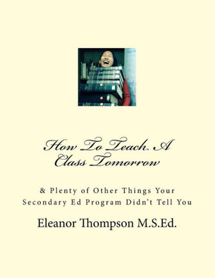 How To Teach A Class Tomorrow: & Plenty Of Other Things Your Secondary Ed Program Didn'T Tell You