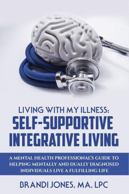 Living With My Illness: Self-Supportive Integrative Living: A Mental Health Professional'S Guide To Helping Mentally And Dually Diagnosed Individuals Live A Fulfilling Life