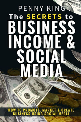 The Secrets To Business, Income & Social Media: How To Promote, Market & Create Business Using Social Media