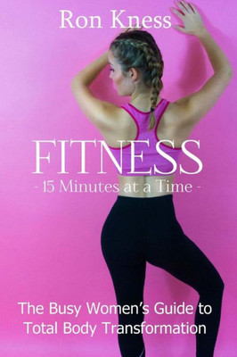 Fitness - 15 Minutes At A Time: The Busy WomenS Guide To Total Body Transformation