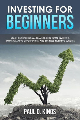 Investing For Beginners: Learn About Personal Finance, Real Estate Investing, Money Making Opportunities, And Business Investing Success